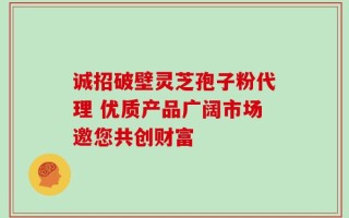 诚招破壁灵芝孢子粉代理 优质产品广阔市场邀您共创财富