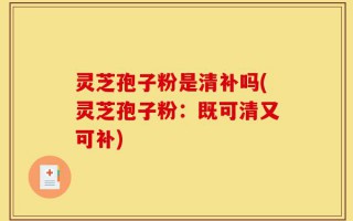 灵芝孢子粉是清补吗(灵芝孢子粉：既可清又可补)