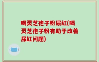 喝灵芝孢子粉尿红(喝灵芝孢子粉有助于改善尿红问题)