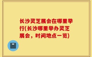 长沙灵芝展会在哪里举行(长沙哪里举办灵芝展会，时间地点一览)