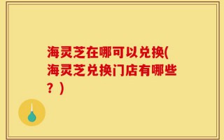 海灵芝在哪可以兑换(海灵芝兑换门店有哪些？)