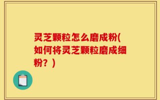 灵芝颗粒怎么磨成粉(如何将灵芝颗粒磨成细粉？)