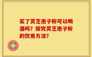 买了灵芝孢子粉可以喝酒吗？探究灵芝孢子粉的饮用方法？