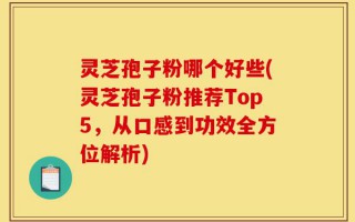 灵芝孢子粉哪个好些(灵芝孢子粉推荐Top5，从口感到功效全方位解析)