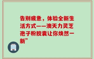 告别疲惫，体验全新生活方式——澳天力灵芝孢子粉胶囊让你焕然一新”