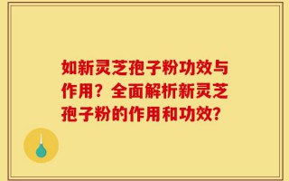 如新灵芝孢子粉功效与作用？全面解析新灵芝孢子粉的作用和功效？