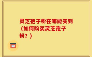 灵芝孢子粉在哪能买到 (如何购买灵芝孢子粉？)