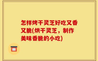 怎样烤干灵芝好吃又香又脆(烘干灵芝，制作美味香脆的小吃)