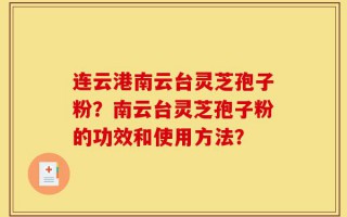 连云港南云台灵芝孢子粉？南云台灵芝孢子粉的功效和使用方法？