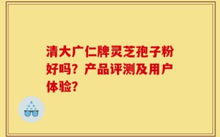 清大广仁牌灵芝孢子粉好吗？产品评测及用户体验？