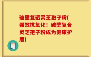 破壁复硒灵芝孢子粉(强效抗氧化！破壁复合灵芝孢子粉成为健康护盾)
