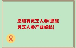 恩施有灵芝人参(恩施灵芝人参产业崛起)