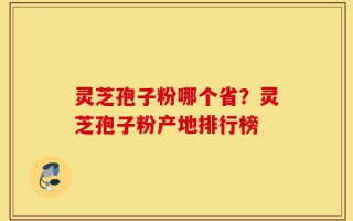 灵芝孢子粉哪个省？灵芝孢子粉产地排行榜