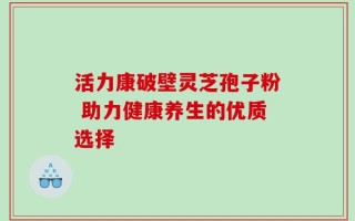 活力康破壁灵芝孢子粉 助力健康养生的优质选择