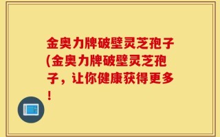 金奥力牌破壁灵芝孢子(金奥力牌破壁灵芝孢子，让你健康获得更多！