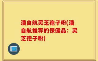 潘自航灵芝孢子粉(潘自航推荐的保健品：灵芝孢子粉)