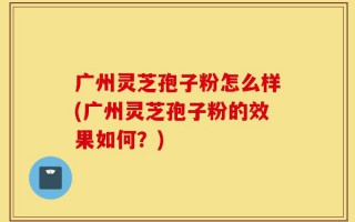 广州灵芝孢子粉怎么样(广州灵芝孢子粉的效果如何？)
