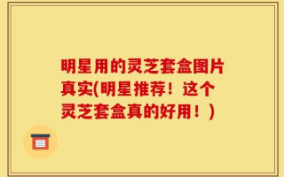明星用的灵芝套盒图片真实(明星推荐！这个灵芝套盒真的好用！)