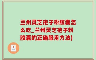 兰州灵芝孢子粉胶囊怎么吃_兰州灵芝孢子粉胶囊的正确服用方法)