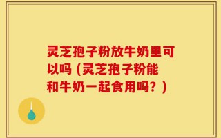 灵芝孢子粉放牛奶里可以吗 (灵芝孢子粉能和牛奶一起食用吗？)