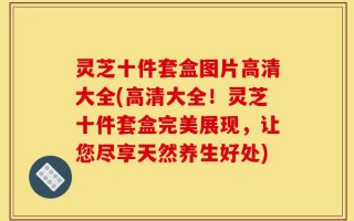 灵芝十件套盒图片高清大全(高清大全！灵芝十件套盒完美展现，让您尽享天然养生好处)