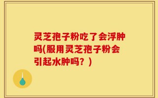 灵芝孢子粉吃了会浮肿吗(服用灵芝孢子粉会引起水肿吗？)