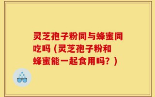灵芝孢子粉同与蜂蜜同吃吗 (灵芝孢子粉和蜂蜜能一起食用吗？)