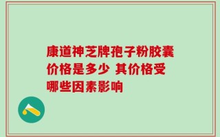 康道神芝牌孢子粉胶囊价格是多少 其价格受哪些因素影响