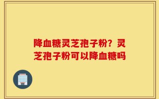 降血糖灵芝孢子粉？灵芝孢子粉可以降血糖吗