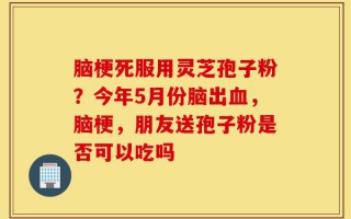 脑梗死服用灵芝孢子粉？今年5月份脑出血，脑梗，朋友送孢子粉是否可以吃吗