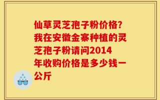 仙草灵芝孢子粉价格？我在安徽金寨种植的灵芝孢子粉请问2014年收购价格是多少钱一公斤