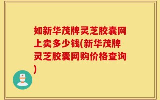 如新华茂牌灵芝胶囊网上卖多少钱(新华茂牌灵芝胶囊网购价格查询)