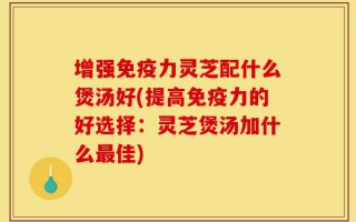 增强免疫力灵芝配什么煲汤好(提高免疫力的好选择：灵芝煲汤加什么最佳)