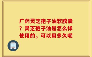 广药灵芝孢子油软胶囊？灵芝孢子油是怎么样使用的，可以用多久呢