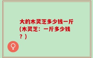 大的木灵芝多少钱一斤(木灵芝：一斤多少钱？)