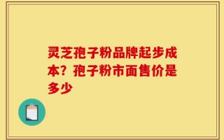 灵芝孢子粉品牌起步成本？孢子粉市面售价是多少
