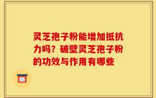 灵芝孢子粉能增加抵抗力吗？破壁灵芝孢子粉的功效与作用有哪些