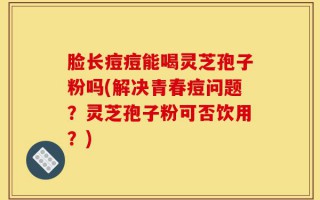 脸长痘痘能喝灵芝孢子粉吗(解决青春痘问题？灵芝孢子粉可否饮用？)