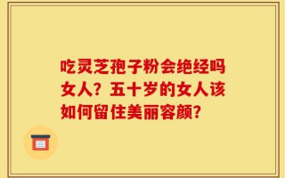 吃灵芝孢子粉会绝经吗女人？五十岁的女人该如何留住美丽容颜？