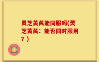 灵芝黄芪能同服吗(灵芝黄芪：能否同时服用？)