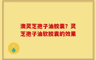 澳灵芝孢子油胶囊？灵芝孢子油软胶囊的效果