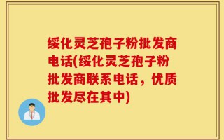 绥化灵芝孢子粉批发商电话(绥化灵芝孢子粉批发商联系电话，优质批发尽在其中)