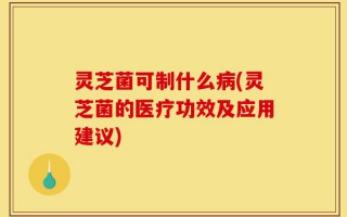 灵芝菌可制什么病(灵芝菌的医疗功效及应用建议)