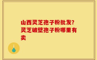 山西灵芝孢子粉批发？灵芝破壁孢子粉哪里有卖