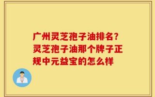 广州灵芝孢子油排名？灵芝孢子油那个牌子正规中元益宝的怎么样