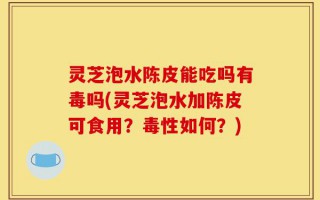 灵芝泡水陈皮能吃吗有毒吗(灵芝泡水加陈皮可食用？毒性如何？)