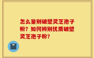 怎么鉴别破壁灵芝孢子粉？如何辨别优质破壁灵芝孢子粉？