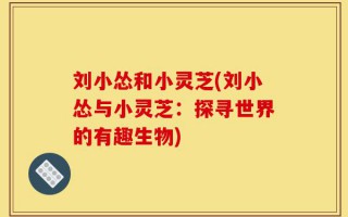 刘小怂和小灵芝(刘小怂与小灵芝：探寻世界的有趣生物)