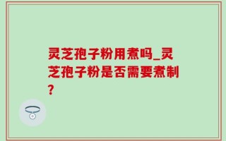 灵芝孢子粉用煮吗_灵芝孢子粉是否需要煮制？