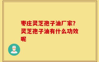 枣庄灵芝孢子油厂家？灵芝孢子油有什么功效呢